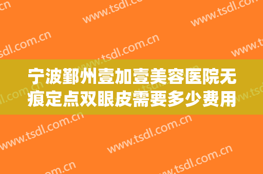 宁波鄞州壹加壹美容医院无痕定点双眼皮需要多少费用?贵不贵?(宁波壹加医疗美容医院)