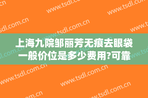 上海九院邹丽芳无痕去眼袋一般价位是多少费用?可靠吗?(上海九院做眼袋)