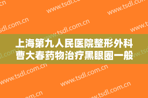 上海第九人民医院整形外科曹大春药物治疗黑眼圈一般价位是多少费用?靠谱吗?