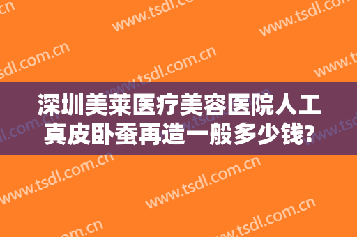深圳美莱医疗美容医院人工真皮卧蚕再造一般多少钱?可靠吗?
