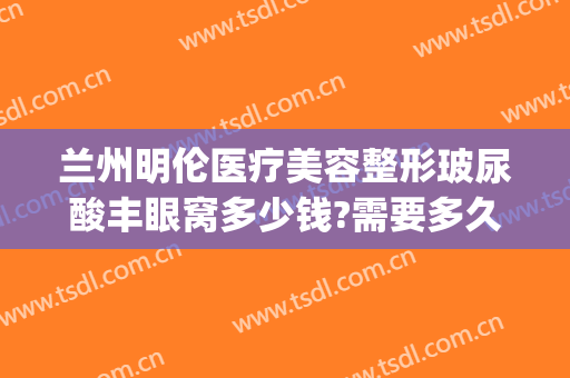 兰州明伦医疗美容整形玻尿酸丰眼窝多少钱?需要多久恢复?(兰州明伦整形医院院长)