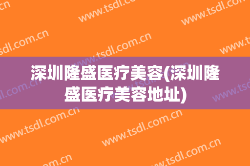 深圳隆盛医疗美容(深圳隆盛医疗美容地址)