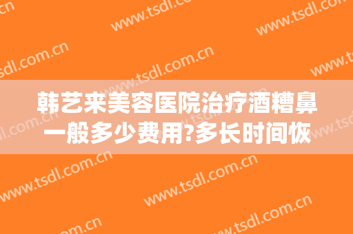 韩艺来美容医院治疗酒糟鼻一般多少费用?多长时间恢复?(酒糟鼻治疗多久)