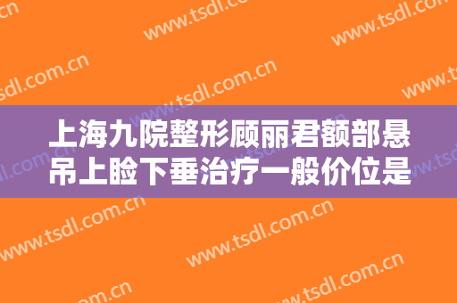 上海九院整形顾丽君额部悬吊上睑下垂治疗一般价位是多少?效果怎么样?