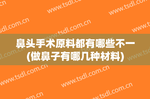 鼻头手术原料都有哪些不一(做鼻子有哪几种材料)