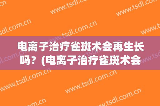 电离子治疗雀斑术会再生长吗？(电离子治疗雀斑术会再生长吗贴吧)
