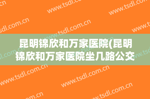 昆明锦欣和万家医院(昆明锦欣和万家医院坐几路公交)