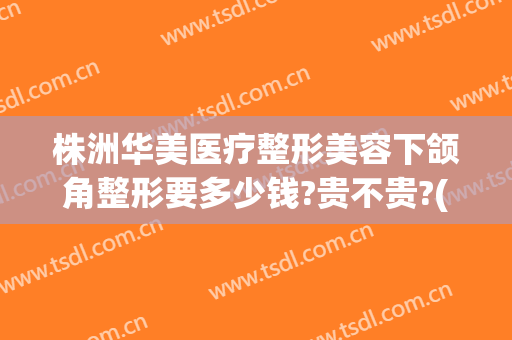 株洲华美医疗整形美容下颌角整形要多少钱?贵不贵?(株洲美容整形医院哪家好)