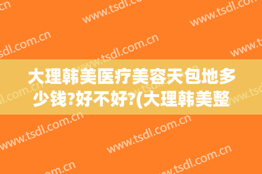 大理韩美医疗美容天包地多少钱?好不好?(大理韩美整形美容医院)