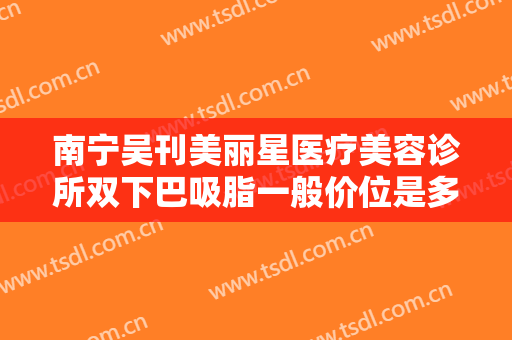 南宁吴刊美丽星医疗美容诊所双下巴吸脂一般价位是多少钱?效果怎么样?