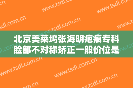 北京美莱坞张海明疤痕专科脸部不对称矫正一般价位是多少费用?效果怎么样?