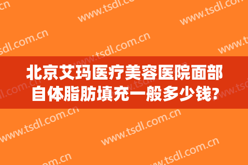 北京艾玛医疗美容医院面部自体脂肪填充一般多少钱?效果怎么样?(自体脂肪填充面部费用)