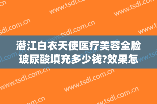 潜江白衣天使医疗美容全脸玻尿酸填充多少钱?效果怎么样?(湖北潜江白衣天使医疗整形)