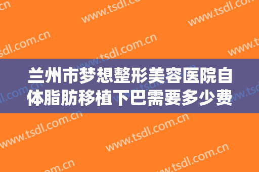兰州市梦想整形美容医院自体脂肪移植下巴需要多少费用?怎么样?(兰州梦想整形医院医生)