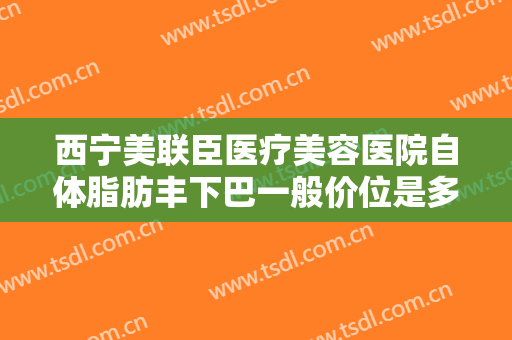 西宁美联臣医疗美容医院自体脂肪丰下巴一般价位是多少?好不好?
