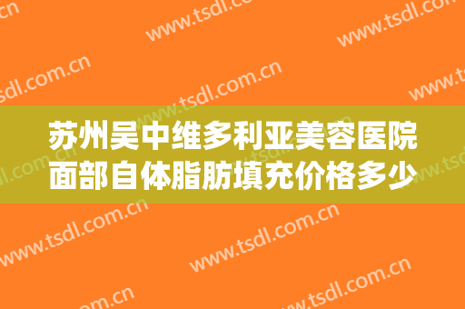 苏州吴中维多利亚美容医院面部自体脂肪填充价格多少钱?好不好?(苏州维多利亚美容整形医院)
