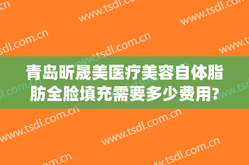 青岛昕晟美医疗美容自体脂肪全脸填充需要多少费用?有哪些优势?(脂肪填充全脸效果)