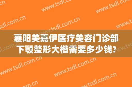 襄阳美嘉伊医疗美容门诊部下颚整形大楷需要多少钱?有哪些优势?(襄阳正规的医美机构有哪些)