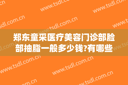 郑东童采医疗美容门诊部脸部抽脂一般多少钱?有哪些优势?(抽脂脸部要多少钱)