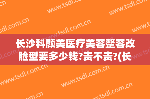 长沙科颜美医疗美容整容改脸型要多少钱?贵不贵?(长沙颜华医疗美容医院怎么样)