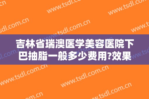 吉林省瑞澳医学美容医院下巴抽脂一般多少费用?效果怎么样?
