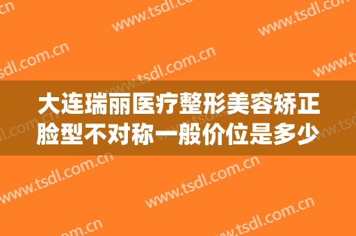 大连瑞丽医疗整形美容矫正脸型不对称一般价位是多少钱?怎么样?(大连瑞丽医院整形价格)