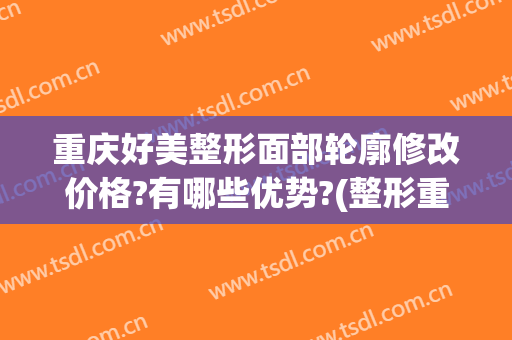 重庆好美整形面部轮廓修改价格?有哪些优势?(整形重庆美容医院)