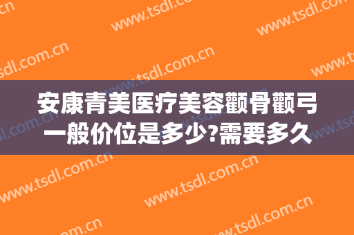 安康青美医疗美容颧骨颧弓一般价位是多少?需要多久恢复?(安康医美整形美容)