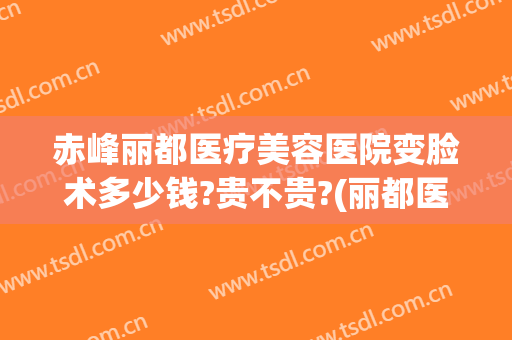 赤峰丽都医疗美容医院变脸术多少钱?贵不贵?(丽都医疗美容医院多大)