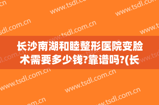 长沙南湖和睦整形医院变脸术需要多少钱?靠谱吗?(长沙整容失败的医院)