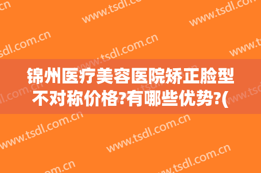 锦州医疗美容医院矫正脸型不对称价格?有哪些优势?(锦州医疗美容整形医院)