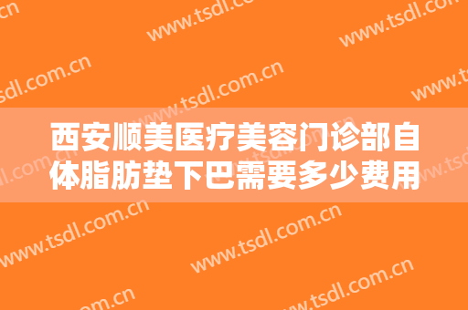 西安顺美医疗美容门诊部自体脂肪垫下巴需要多少费用?效果怎么样?