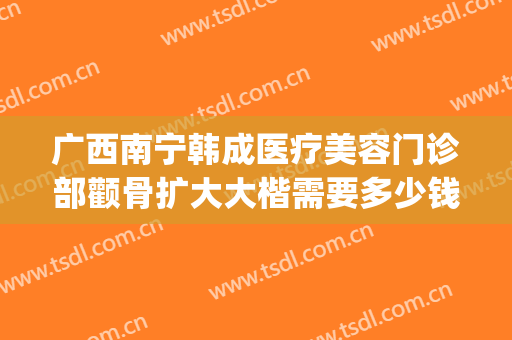 广西南宁韩成医疗美容门诊部颧骨扩大大楷需要多少钱?有哪些优势?(南宁韩成整形美容医院)