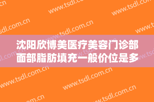 沈阳欣博美医疗美容门诊部面部脂肪填充一般价位是多少?可靠吗?(美欣整形医院)
