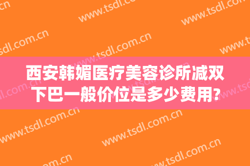 西安韩媚医疗美容诊所减双下巴一般价位是多少费用?怎么样?(下巴微整形要多少钱)