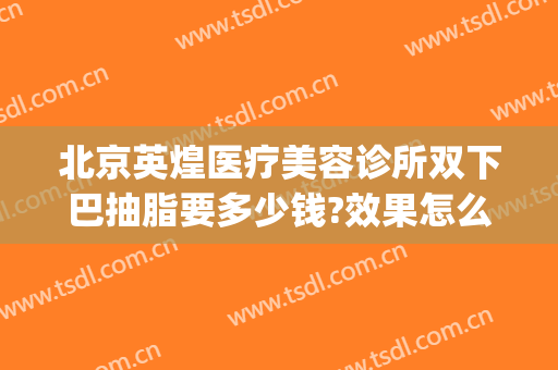北京英煌医疗美容诊所双下巴抽脂要多少钱?效果怎么样?(双下巴抽脂费用是多少)