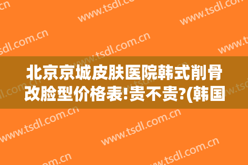 北京京城皮肤医院韩式削骨改脸型价格表!贵不贵?(韩国改脸型费用多少)