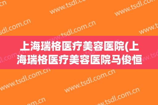 上海瑞格医疗美容医院(上海瑞格医疗美容医院马俊恒)