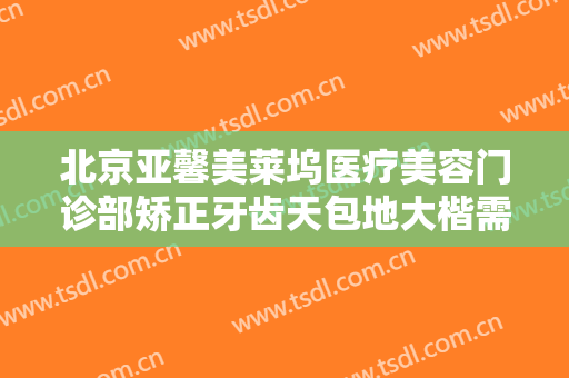 北京亚馨美莱坞医疗美容门诊部矫正牙齿天包地大楷需要多少费用?效果怎么样?