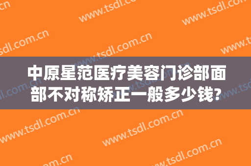 中原星范医疗美容门诊部面部不对称矫正一般多少钱?可靠吗?(星范医美正规么)