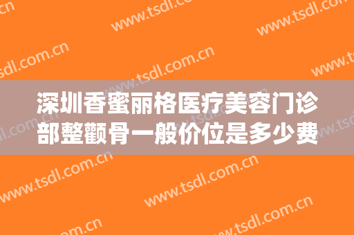 深圳香蜜丽格医疗美容门诊部整颧骨一般价位是多少费用?贵不贵?(香蜜丽格医疗美容怎么样)