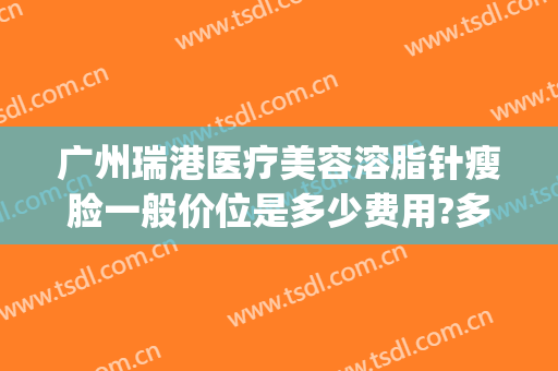 广州瑞港医疗美容溶脂针瘦脸一般价位是多少费用?多长时间恢复?(美容院溶脂针多少钱)