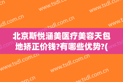 北京斯悦涵美医疗美容天包地矫正价钱?有哪些优势?(北京斯悦涵美医疗整形)