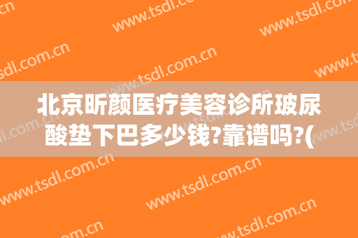 北京昕颜医疗美容诊所玻尿酸垫下巴多少钱?靠谱吗?(三甲医院打玻尿酸下巴多少钱)