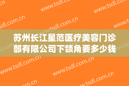 苏州长江星范医疗美容门诊部有限公司下颌角要多少钱?可靠吗?(常州星范整形医院怎么样)