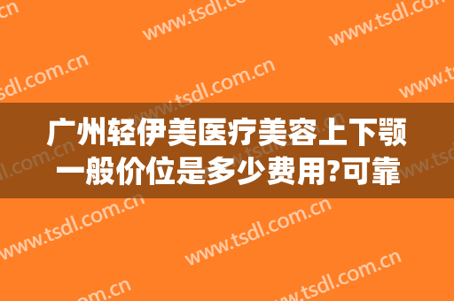 广州轻伊美医疗美容上下颚一般价位是多少费用?可靠吗?(伊美医疗美容整形)