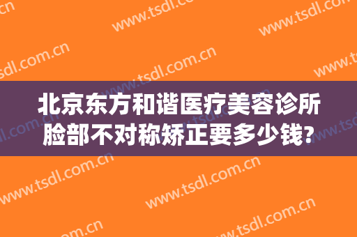 北京东方和谐医疗美容诊所脸部不对称矫正要多少钱?贵不贵?(东方和谐整形医院点评)