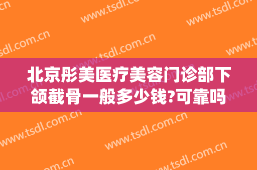 北京彤美医疗美容门诊部下颌截骨一般多少钱?可靠吗?(北京彤美医疗美容医院价)