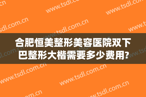 合肥恒美整形美容医院双下巴整形大楷需要多少费用?可靠吗?(合肥恒美医疗美容整形医院)
