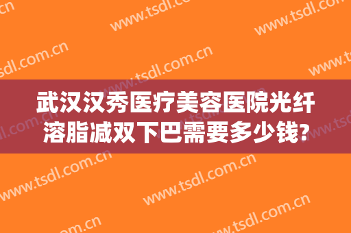 武汉汉秀医疗美容医院光纤溶脂减双下巴需要多少钱?好不好?(武汉哪家美容医院吸脂好)